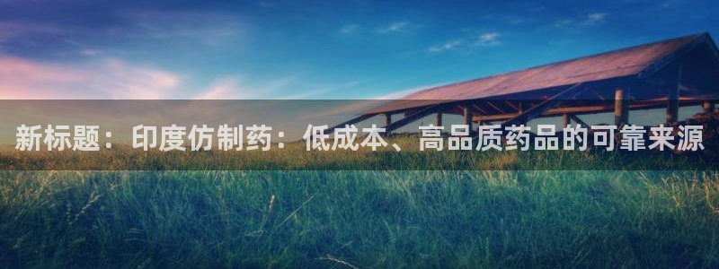 九游会老哥俱乐部官网：新标题：印度仿制药：低成本、高品质药品的可靠来源