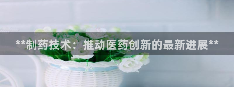 九游会老哥必备的交流社区：**制药技术：推动医药创新的最新进展**