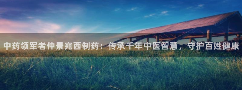 九游会老哥俱乐部论坛版：中药领军者仲景宛西制药：传承千年中医智慧，守护百姓健康