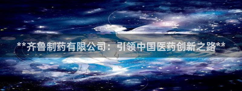 九游老哥俱乐部登录：**齐鲁制药有限公司：引领中国医药创新之路**