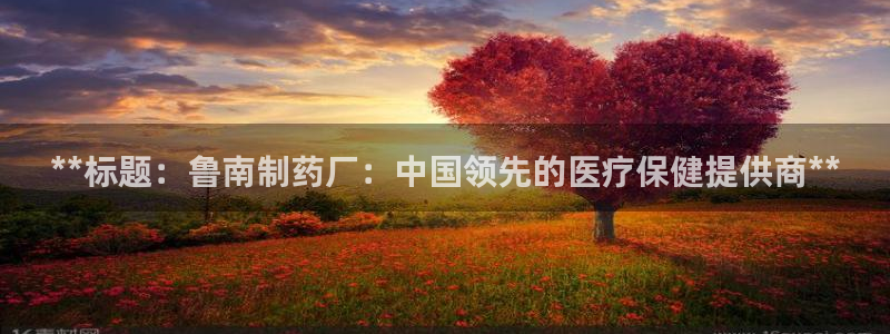 九游会老哥：**标题：鲁南制药厂：中国领先的医疗保健提供商**