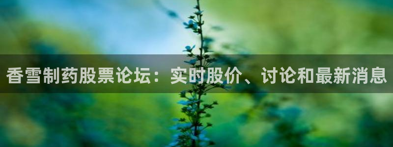 九游会老哥俱乐部必备的交流社区：香雪制药股票论坛：实时股价、讨论和最新消息