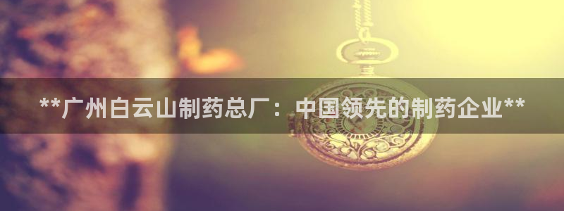 九游老哥俱乐部官网登录入口：**广州白云山制药总厂：中国领先的制药企业**