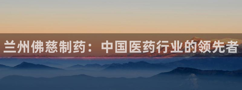 老哥吧九游会：兰州佛慈制药：中国医药行业的领先者