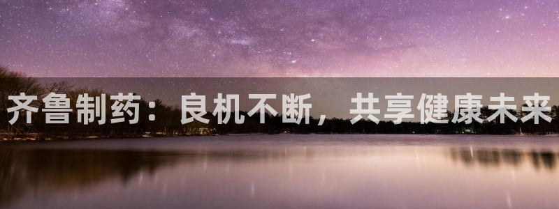 九游会老哥俱乐部：齐鲁制药：良机不断，共享健康未来