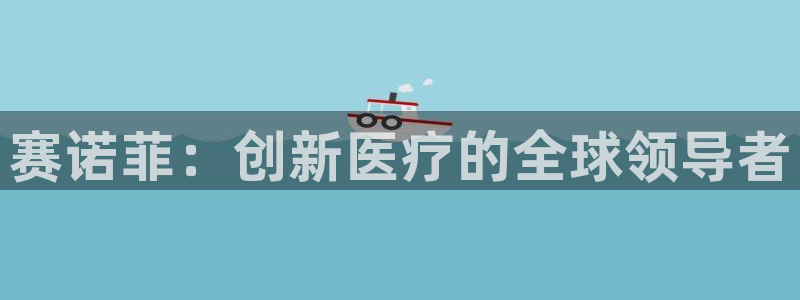 九游老哥俱乐部官网登录入口：赛诺菲：创新医疗的全球领导者