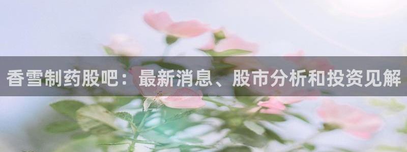 老哥吧九游会：香雪制药股吧：最新消息、股市分析和投资见解