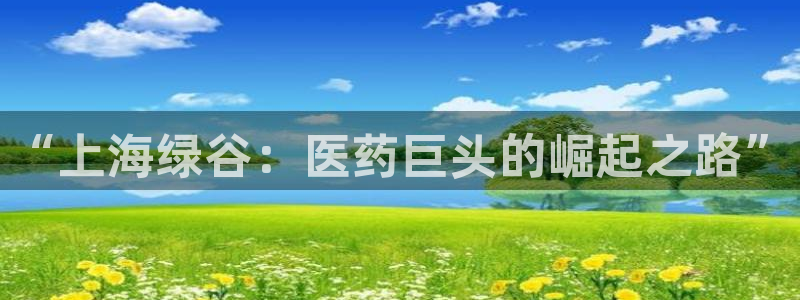 九游会老哥必备的交流社区：“上海绿谷：医药巨头的崛起之路”