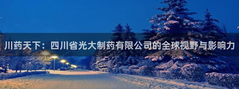老哥俱乐部是干什么的啊：川药天下：四川省光大制药有限公司的全球视野与影响力