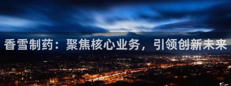 九游老哥俱乐部官网登录网址：香雪制药：聚焦核心业务，引领创新未来