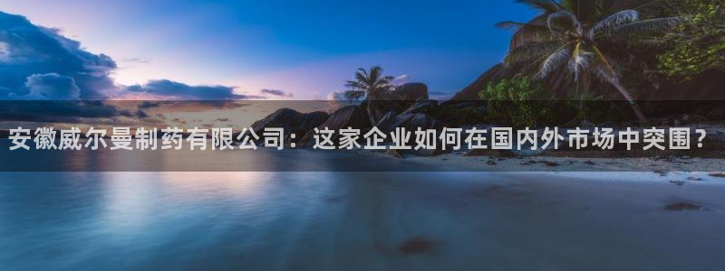 九游会老哥必备的交流社区：安徽威尔曼制药有限公司：这家企业如何在国内外市场中突围？