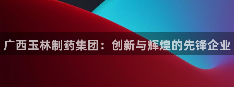 9游会老哥：广西玉林制药集团：创新与辉煌的先锋企业
