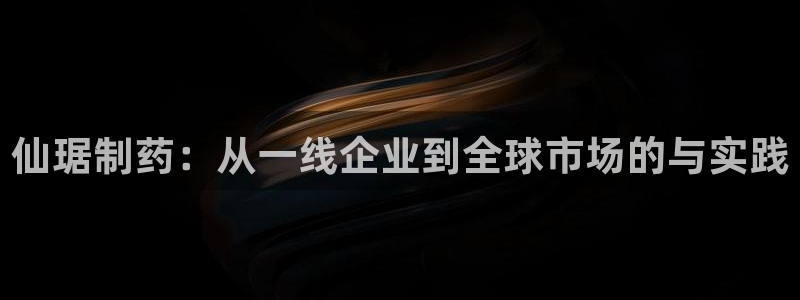 九游会老哥必备的交流社区九：仙琚制药：从一线企业到全球市场的与实践