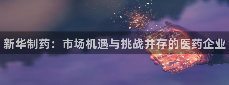 九游会老哥：新华制药：市场机遇与挑战并存的医药企业