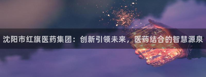 九游会老哥俱乐部论坛版：沈阳市红旗医药集团：创新引领未来，医药结合的智慧源泉