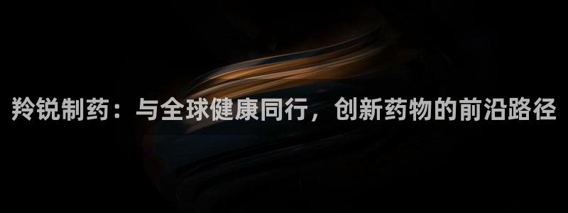九游老哥俱乐部官网登录不了：羚锐制药：与全球健康同行，创新药物的前沿路径