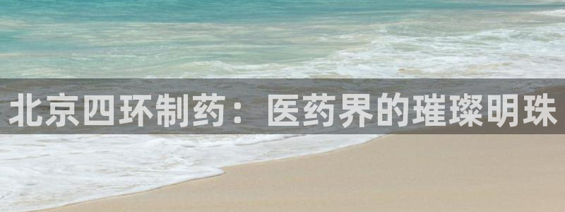 九游会老哥俱乐部：北京四环制药：医药界的璀璨明珠