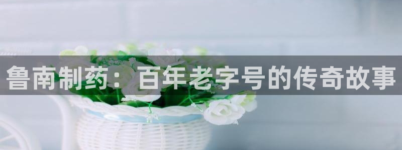 九游老哥俱乐部官网登录不了：鲁南制药：百年老字号的传奇故事